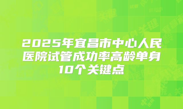 2025年宜昌市中心人民医院试管成功率高龄单身10个关键点