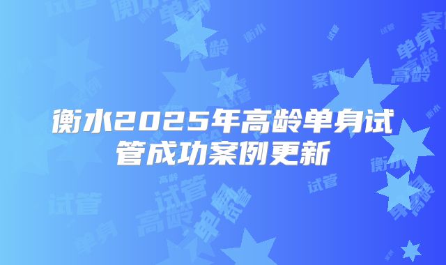衡水2025年高龄单身试管成功案例更新