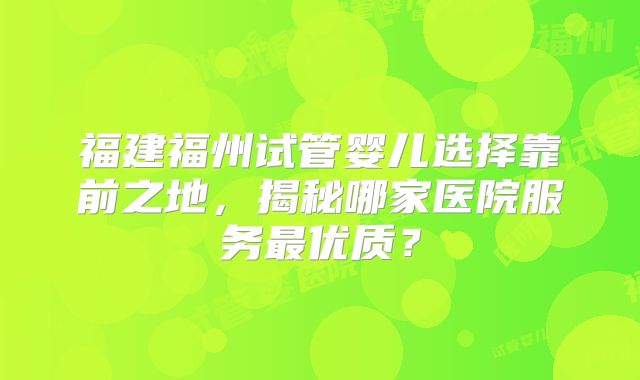 福建福州试管婴儿选择靠前之地，揭秘哪家医院服务最优质？