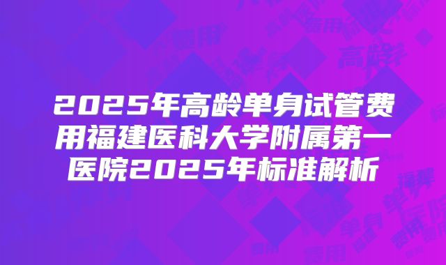 2025年高龄单身试管费用福建医科大学附属第一医院2025年标准解析