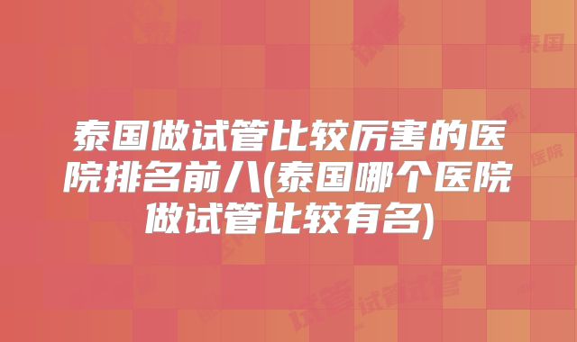 泰国做试管比较厉害的医院排名前八(泰国哪个医院做试管比较有名)