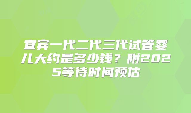 宜宾一代二代三代试管婴儿大约是多少钱？附2025等待时间预估