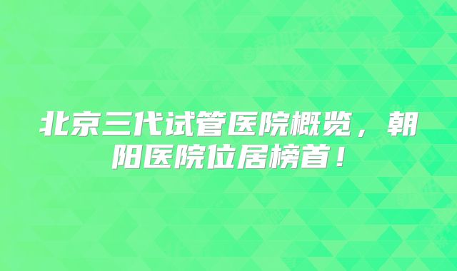 北京三代试管医院概览,朝阳医院位居榜首!