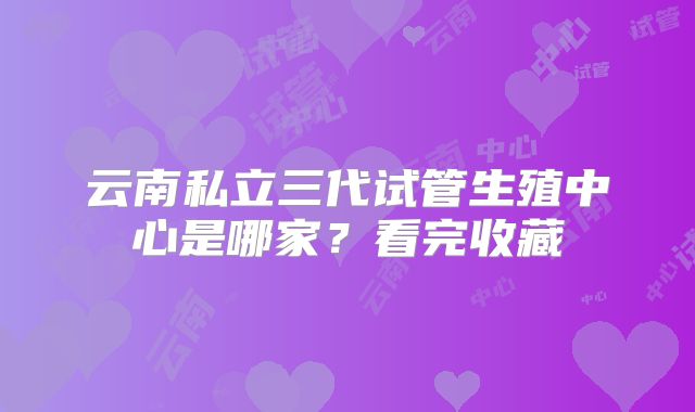 云南私立三代试管生殖中心是哪家？看完收藏