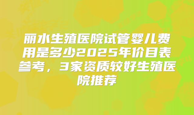 丽水生殖医院试管婴儿费用是多少2025年价目表参考，3家资质较好生殖医院推荐