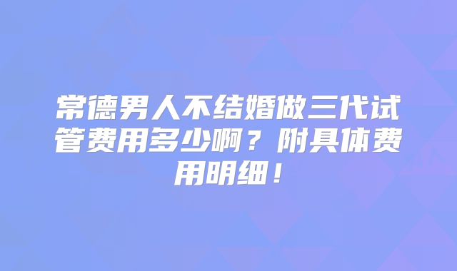 常德男人不结婚做三代试管费用多少啊?附具体费用明细!