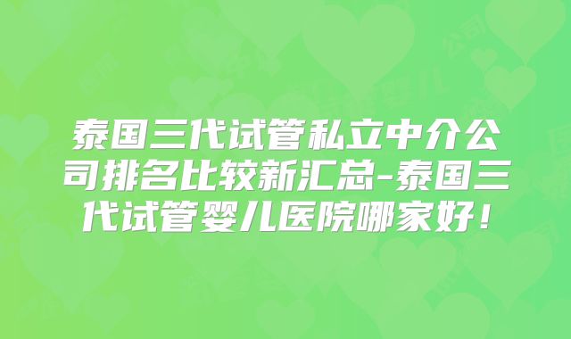 泰国三代试管私立中介公司排名比较新汇总-泰国三代试管婴儿医院哪家好！