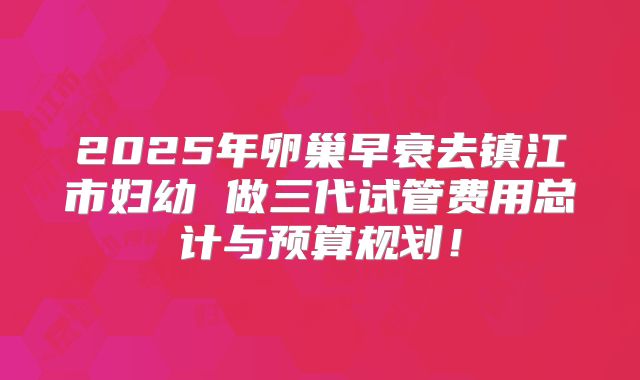 2025年卵巢早衰去镇江市妇幼 做三代试管费用总计与预算规划!
