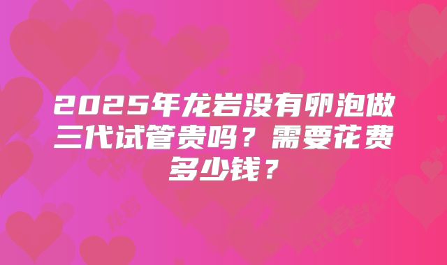 2025年龙岩没有卵泡做三代试管贵吗？需要花费多少钱？