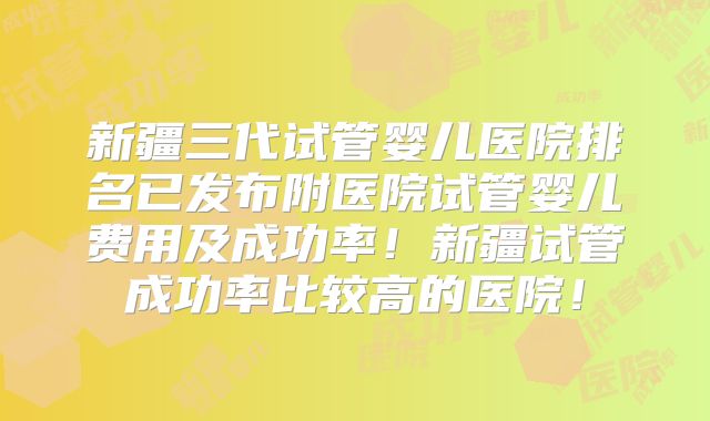 新疆三代试管婴儿医院排名已发布附医院试管婴儿费用及成功率!新疆试管成功率比较高的医院!