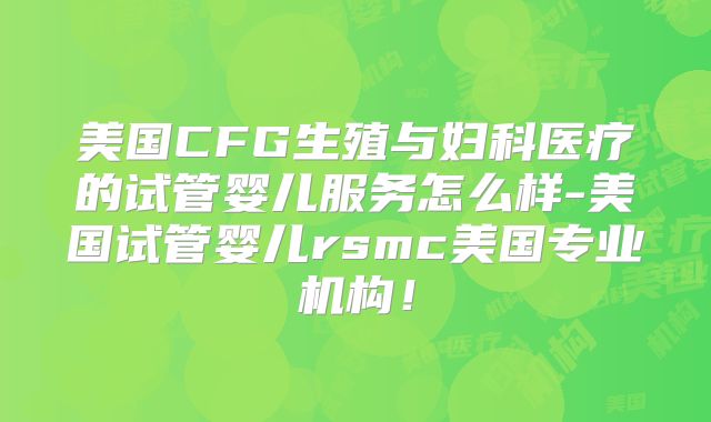 美国CFG生殖与妇科医疗的试管婴儿服务怎么样-美国试管婴儿rsmc美国专业机构！