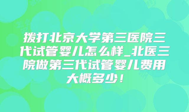 拨打北京大学第三医院三代试管婴儿怎么样_北医三院做第三代试管婴儿费用大概多少！