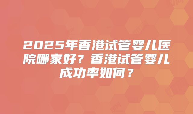 2025年香港试管婴儿医院哪家好？香港试管婴儿成功率如何？