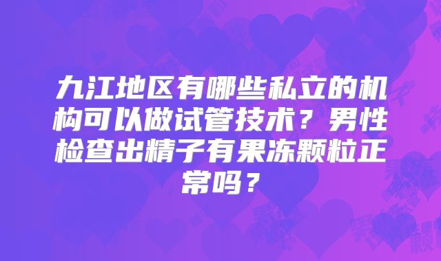 九江地区有哪些私立的机构可以做试管技术？男性检查出精子有果冻颗粒正常吗？