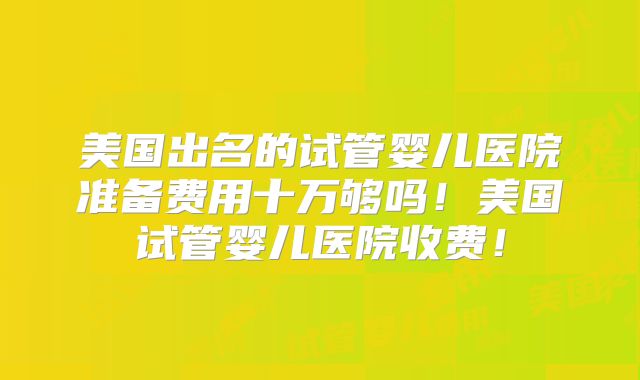 美国出名的试管婴儿医院准备费用十万够吗!美国试管婴儿医院收费!