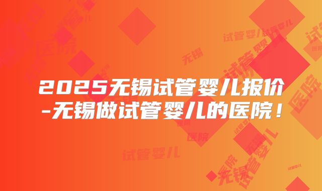 2025无锡试管婴儿报价-无锡做试管婴儿的医院！