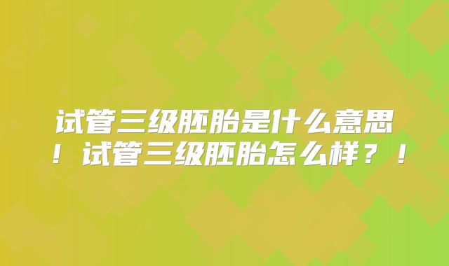 试管三级胚胎是什么意思！试管三级胚胎怎么样？！