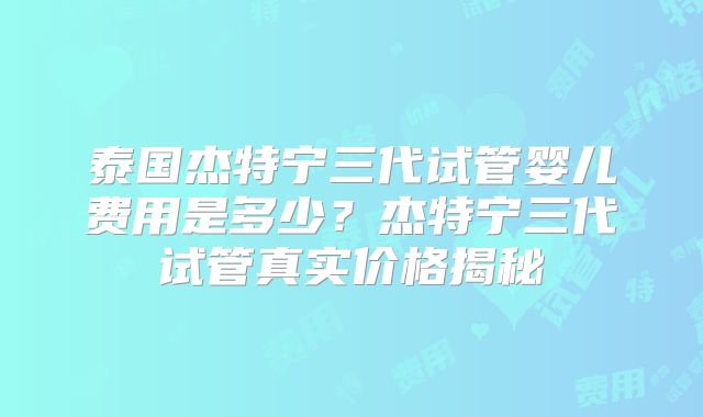 泰国杰特宁三代试管婴儿费用是多少？杰特宁三代试管真实价格揭秘