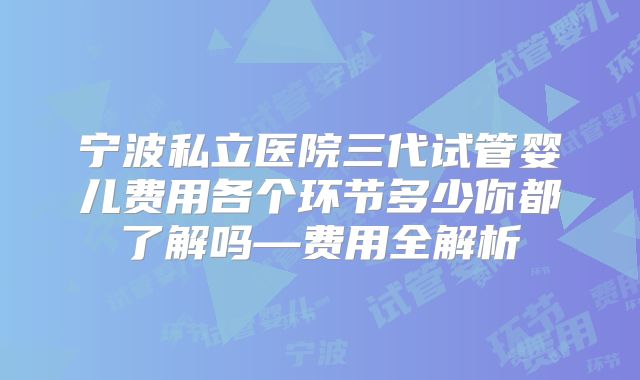宁波私立医院三代试管婴儿费用各个环节多少你都了解吗—费用全解析