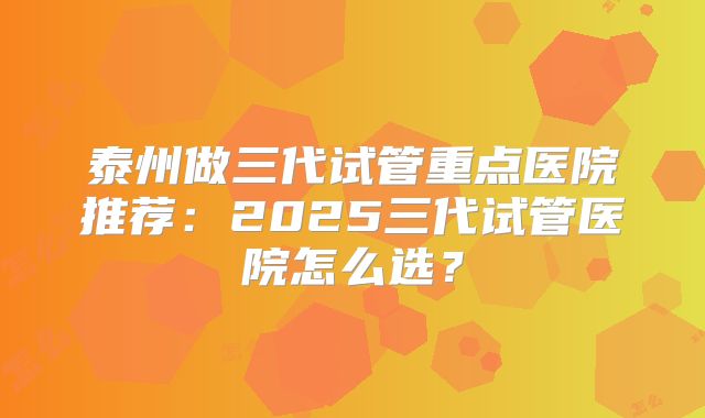 泰州做三代试管重点医院推荐：2025三代试管医院怎么选？
