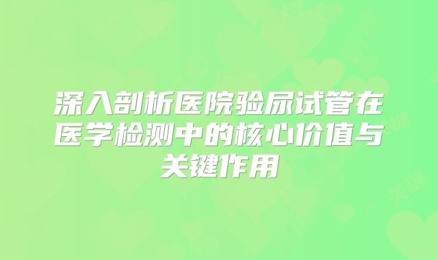 深入剖析医院验尿试管在医学检测中的核心价值与关键作用