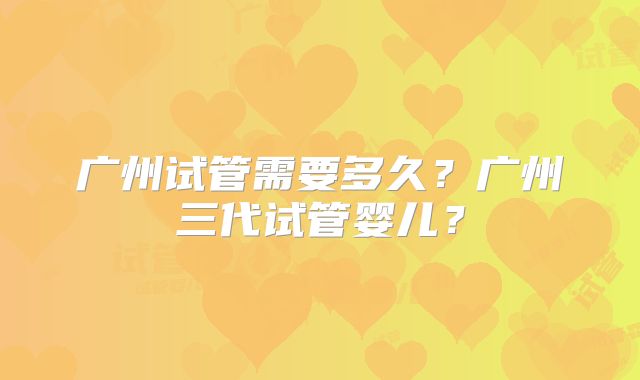 广州试管需要多久？广州三代试管婴儿？
