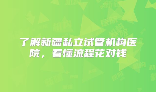 了解新疆私立试管机构医院，看懂流程花对钱