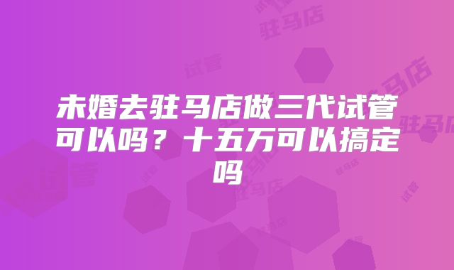 未婚去驻马店做三代试管可以吗？十五万可以搞定吗