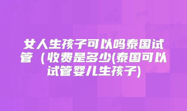 女人生孩子可以吗泰国试管（收费是多少(泰国可以试管婴儿生孩子)