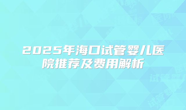2025年海口试管婴儿医院推荐及费用解析