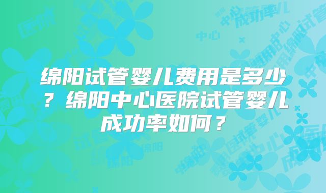 绵阳试管婴儿费用是多少？绵阳中心医院试管婴儿成功率如何？