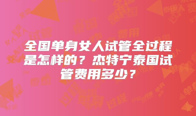 全国单身女人试管全过程是怎样的？杰特宁泰国试管费用多少？
