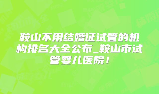 鞍山不用结婚证试管的机构排名大全公布_鞍山市试管婴儿医院！