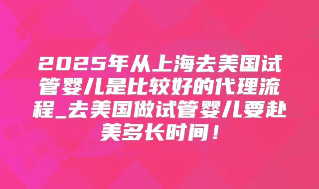 2025年从上海去美国试管婴儿是比较好的代理流程_去美国做试管婴儿要赴美多长时间！