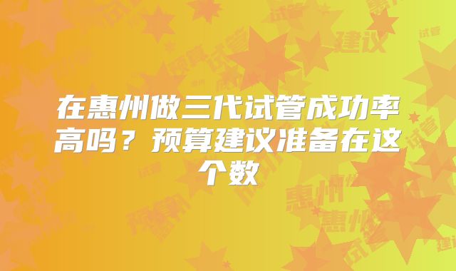 在惠州做三代试管成功率高吗？预算建议准备在这个数