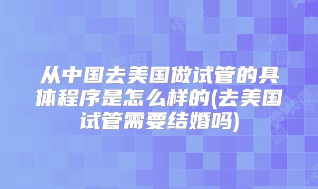 从中国去美国做试管的具体程序是怎么样的(去美国试管需要结婚吗)