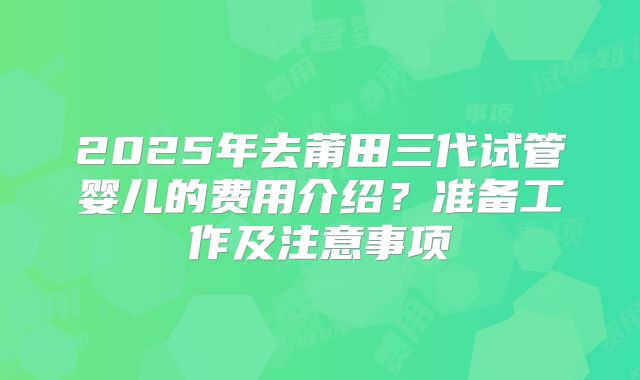 2025年去莆田三代试管婴儿的费用介绍？准备工作及注意事项