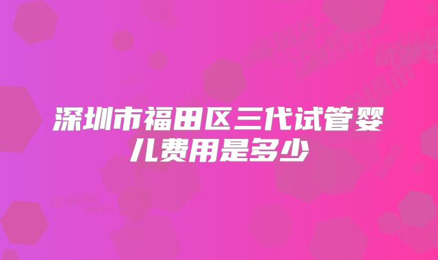 深圳市福田区三代试管婴儿费用是多少