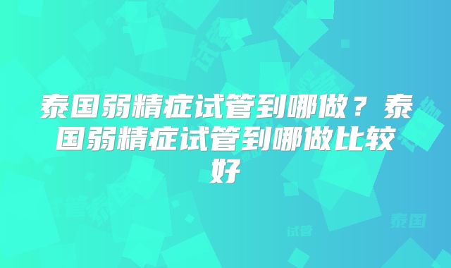 泰国弱精症试管到哪做？泰国弱精症试管到哪做比较好