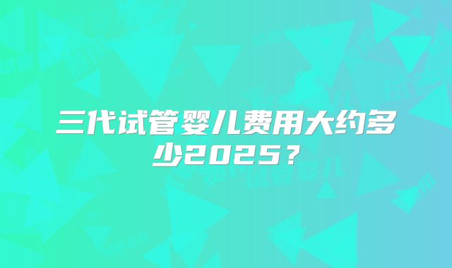 三代试管婴儿费用大约多少2025？