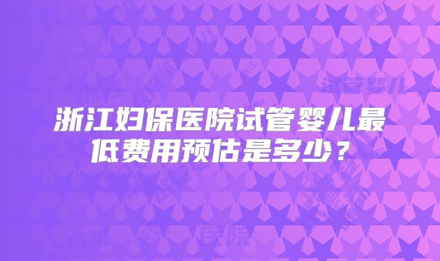 浙江妇保医院试管婴儿最低费用预估是多少?
