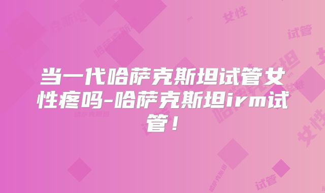 当一代哈萨克斯坦试管女性疼吗-哈萨克斯坦irm试管！
