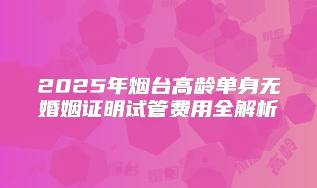 2025年烟台高龄单身无婚姻证明试管费用全解析