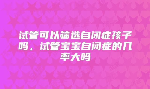 试管可以筛选自闭症孩子吗,试管宝宝自闭症的几率大吗