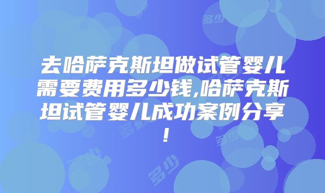 去哈萨克斯坦做试管婴儿需要费用多少钱,哈萨克斯坦试管婴儿成功案例分享！