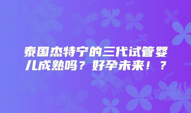 泰国杰特宁的三代试管婴儿成熟吗？好孕未来！？