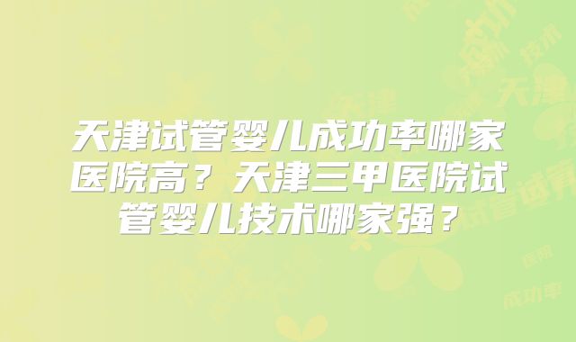 天津试管婴儿成功率哪家医院高？天津三甲医院试管婴儿技术哪家强？