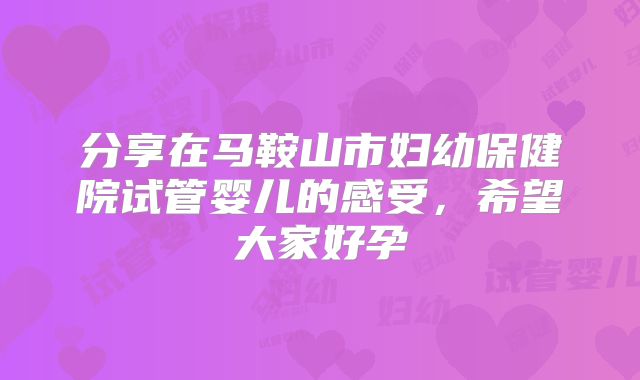 分享在马鞍山市妇幼保健院试管婴儿的感受，希望大家好孕