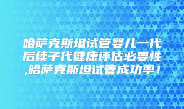 哈萨克斯坦试管婴儿一代后续子代健康评估必要性,哈萨克斯坦试管成功率！
