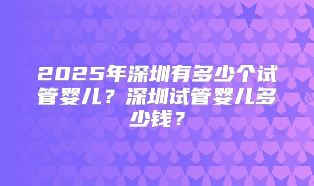2025年深圳有多少个试管婴儿？深圳试管婴儿多少钱？